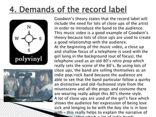 4. Demands of the record label
           Goodwin‟s theory states that the record label will
           include the need for lots of close ups of the artist
           in order to introduce the band to the audience.
           This music video is a good example of Goodwin‟s
           theory because lots of close ups are used to create
           a good relationship with the audience.
           At the beginning of the music video, a close up
           and shallow focus of a telephone is used with the
           girl lying in the background (out of focus); the
           telephone used as an old 80‟s retro prop which
           really sets the scene of the 80‟s. By using lots of
           close ups, the band are selling themselves as an
           indie pop/rock band because the audience are
           able to see that the band particular follow a quirky
           an distinctive and old-fashioned style from the
           misenscene and all the props and costume there
           are wearing really adopt this 80‟s theme style.
           A lot of close ups are used of the girl‟s face which
           shows the audience her expression of being love
           sick and longing to be with the boy she is in love
           with – this really helps to explain the narrative of
 
