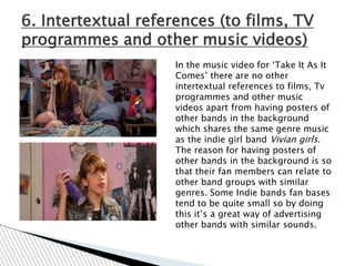 6. Intertextual references (to films, TV
programmes and other music videos)
                     In the music video for „Take It As It
                     Comes‟ there are no other
                     intertextual references to films, Tv
                     programmes and other music
                     videos apart from having posters of
                     other bands in the background
                     which shares the same genre music
                     as the indie girl band Vivian girls.
                     The reason for having posters of
                     other bands in the background is so
                     that their fan members can relate to
                     other band groups with similar
                     genres. Some Indie bands fan bases
                     tend to be quite small so by doing
                     this it‟s a great way of advertising
                     other bands with similar sounds.
 