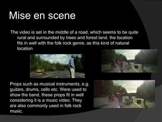 Mise en scene
The video is set in the middle of a road, which seems to be quite
   rural and surrounded by trees and forest land. the location
   fits in well with the folk rock genre, as this kind of natural
   location




Props such as musical instruments, e.g.
guitars, drums, cello etc. Were used to
show the band, these props fit in well
considering it is a music video. They
are also commonly used in folk rock
music.
 