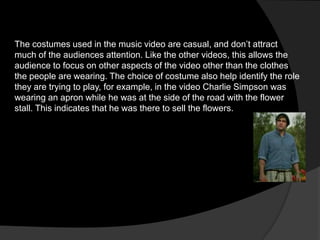 The costumes used in the music video are casual, and don’t attract
much of the audiences attention. Like the other videos, this allows the
audience to focus on other aspects of the video other than the clothes
the people are wearing. The choice of costume also help identify the role
they are trying to play, for example, in the video Charlie Simpson was
wearing an apron while he was at the side of the road with the flower
stall. This indicates that he was there to sell the flowers.
 