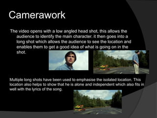 Camerawork
The video opens with a low angled head shot, this allows the
   audience to identify the main character. it then goes into a
   long shot which allows the audience to see the location and
   enables them to get a good idea of what is going on in the
   shot.




Multiple long shots have been used to emphasise the isolated location. This
location also helps to show that he is alone and independent which also fits in
well with the lyrics of the song.
 