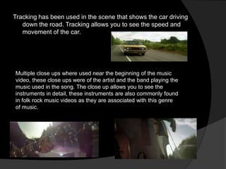 Tracking has been used in the scene that shows the car driving
   down the road. Tracking allows you to see the speed and
   movement of the car.




Multiple close ups where used near the beginning of the music
video, these close ups were of the artist and the band playing the
music used in the song. The close up allows you to see the
instruments in detail, these instruments are also commonly found
in folk rock music videos as they are associated with this genre
of music.
 