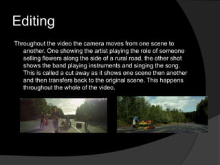 Editing
Throughout the video the camera moves from one scene to
   another. One showing the artist playing the role of someone
   selling flowers along the side of a rural road, the other shot
   shows the band playing instruments and singing the song.
   This is called a cut away as it shows one scene then another
   and then transfers back to the original scene. This happens
   throughout the whole of the video.
 