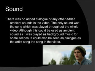 Sound
There was no added dialogue or any other added
  ambient sounds in the video. The only sound was
  the song which was played throughout the whole
  video. Although this could be used as ambient
  sound as it was played as background music for
  some scenes. It could also be seen as dialogue as
  the artist sang the song in the video.
 
