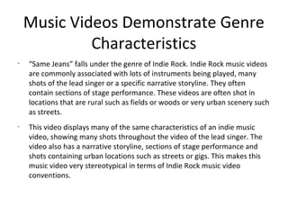 Music Videos Demonstrate Genre
             Characteristics
•
    “Same Jeans” falls under the genre of Indie Rock. Indie Rock music videos
    are commonly associated with lots of instruments being played, many
    shots of the lead singer or a specific narrative storyline. They often
    contain sections of stage performance. These videos are often shot in
    locations that are rural such as fields or woods or very urban scenery such
    as streets.
•
    This video displays many of the same characteristics of an indie music
    video, showing many shots throughout the video of the lead singer. The
    video also has a narrative storyline, sections of stage performance and
    shots containing urban locations such as streets or gigs. This makes this
    music video very stereotypical in terms of Indie Rock music video
    conventions.
 