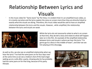 Relationship Between Lyrics and
                    Visuals
   •
       In the music video for “Same Jeans” by The View, it is evident that it is an amplified music video, as
       it is mostly narrative and the lyrics explain the story on screen more than they are directly linked to
       exactly what the visuals are doing. Therefore, this music video would be said to have an amplified
       relationship between the lyrics and the visuals. However, while amplified, the relationship
       between the lyrics and visuals are weak.


                                               While the lyrics do not necessarily relate to what is on screen
                                               at that time, they do tell a story and relate to what will happen
                                               later on in the film. An example of the amplified relationship
                                               between lyrics and visuals is where we hear the lyrics “I’m
                                               gonna go to a disco in the middle of town”, and later we see
                                               him playing at this disco/gig.


As well as this, we also see an amplified relationship when we
hear the lyrics “I’ve had the same jeans on for four days now”
at the same time as we see a medium shot of the lead singer
waking up on a sofa after a party, showing why he has probably
had the same jeans on for that long, because of his party
lifestyle.
 
