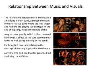 Relationship Between Music and Visuals

•
    The relationship between music and visuals is
    amplifying in most parts, although there are
    some illustrative parts where the lead singer
    and his band are playing live on stage. At the
    end of the song, we see the tempo of the
    song increase greatly, which is then mirrored
    by the visual effect, as the cuts become much
    faster as well, giving a feeling of the band’s
    life being fast pace and relating to the
    message of the song’s lyrics that they have a
    party lifestyle and need to stay grounded but
    are losing track of time.
 