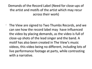Demands of the Record Label (Need for close-ups of
     the artist and motifs of the artist which may recur
                     across their work)

•
    The View are signed to Two Thumbs Records, and we
    can see how the record label may have influenced
    the video by placing demands, as the video is full of
    close-up shots of the lead singer and the band. A
    motif has also been created in The View’s music
    videos, this video being no different, including lots of
    live performance footage at parts, while contrasting
    with a narrative.
 