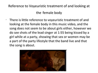 Reference to Voyeuristic treatment of and looking at
                      the female body
•
    There is little reference to voyeuristic treatment of and
    looking at the female body in this music video, and the
    song does not seem to be about girls either, however we
    do see shots of the lead singer at 1:55 being kissed by a
    girl while at a party, showing that sex or women may be
    a part of the party lifestyle that the band live and that
    the song is about.
 