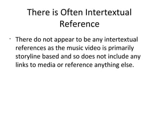 There is Often Intertextual
                Reference
•
    There do not appear to be any intertextual
    references as the music video is primarily
    storyline based and so does not include any
    links to media or reference anything else.
 