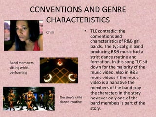 CONVENTIONS AND GENRE
             CHARACTERISTICS
                Chilli                   • TLC contradict the
                                           conventions and
                                           characteristics of R&B girl
                                           bands. The typical girl band
                                           producing R&B music had a
                                           strict dance routine and
Band members                               formation. In this song TLC sit
sitting whist                              down for the majority of the
performing                                 music video. Also in R&B
                                           music videos if the music
                                           video is a narrative the
                                           members of the band play
                                           the characters in the story
                         Destiny’s child   however only one of the
                         dance routine     band members is part of the
                                           story.
 