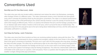 Conventions Used
Send My Love (To Your New Lover) - Adele
The video only uses only one location within a darkened room where the artist is by themselves, overlaying
other footage of them in a different colour. The video camerawork shows a more restricted and slow-paced
song, which contrasts the positivity shown by the pop genre conventions. The video is an abstract-performance
hybrid, consisting of the artist performing to the camera directly however it uses the overlay of several of the
same artist singing at different parts. There is no obvious link between the lyrics and the footage, possibly since
it is an abstract style which makes it harder to link to the lyrics, which surround the idea of relationships. The
video and song link to the pop genre due to the lyrics being about relationships and love, and the artist wears an
achievable outfit (which is a dress).
Can’t Stop the Feeling - Justin Timberlake
The video uses more than three locations as there are revolving outdoor locations, along with the diner. The
video uses a range of camerawork to show a positive and energetic outlook on the lives shown in the video; this
links to the genre conventions of positivity. The lyrics are in sync with all of the people who sing along, including
the artist and other people. The video has an performance style as the artist sings to the camera throughout the
video There is a slight link between the footage and the lyrics as the actors seem to be feeling happy in their
lives, and the lyrics speak of not being to stop the feeling of happiness. The artist has a fashionable outfit that is
achievable to the public (such as a jacket, a shirt and jeans). There is a positive vibe throughout the video as the
weather is bright, linking to the pop conventions.
 