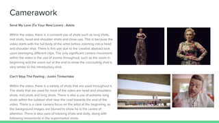 Camerawork
Send My Love (To Your New Lover) - Adele
Within the video, there is a constant use of shots such as long shots,
mid shots, head and shoulder shots and close ups. This is because the
video starts with the full body of the artist before zooming into a head
and shoulder shot. There is this use due to the creative abstract look
upon overlaying different clips. The only significant camera movement
within the video is the use of zooms throughout, such as the zoom in
beginning and the zoom out at the end to show the concluding shot is
very similar to the introductory shot.
Can’t Stop The Feeling - Justin Timberlake
Within the video, there is a variety of shots that are used throughout it.
The shots that are used for most of the video are head and shoulders
shots, mid shots and long shots. There is also a use of extreme long
shots within the outdoor shot near the road towards the end of the
video. There is a clear camera focus on the artist at the beginning, as
the background images are blurred to show he is the centre of
attention. There is also uses of tracking shots and dolly, along with
following movements in the supermarket shots.
 