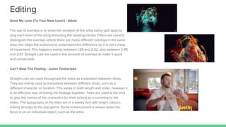 Send My Love (To Your New Lover) - Adele
The use of overlays is to show the variation of the artist being split apart to
sing each level of the song (including the backing tracks). Filters are used to
distinguish the overlays where there are many different overlays in the same
area; this helps the audience to understand the difference so it is not a mass
of movement. This happens mainly between 1:30 and 2:32, also between 2:49
and 3:37. Straight cuts are used in the removal of overlays to make it quick
and unnoticable.
Can’t Stop The Feeling - Justin Timberlake
Straight cuts are used throughout the video as a transition between shots.
They are mainly used as transitions between different shots, such as a
different character or location. This varies in both length and order, however it
is an effective way of linking the footage together. Titles are used at the end
to give the names of the characters (or their actors) as a summary to the
video. The typography of the titles are in a wavey font with bright colours,
linking strongly to the pop genre. Some enhancement is shown when the
focus is on an individual object, such as the artist.
Editing
 