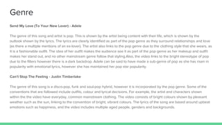 Genre
Send My Love (To Your New Lover) - Adele
The genre of this song and artist is pop. This is shown by the artist being content with their life, which is shown by the
outlook shown by the lyrics. The lyrics are clearly identified as part of the pop genre as they surround relationships and love
(as there a multiple mentions of an ex-lover). The artist also links to the pop genre due to the clothing style that she wears, as
it is a fashionable outfit. The idea of her outfit makes the audience see it as part of the pop genre as her makeup and outfit
makes her stand out, and no other mainstream genre follow that styling.Also, the video links to the bright stereotype of pop
due to the filters however there is a dark backdrop. Adele can be said to have made a sub-genre of pop as she has risen in
popularity with emotional lyrics, however she has maintained her pop star popularity.
Can’t Stop The Feeling - Justin Timberlake
The genre of this song is a disco-pop, funk and soul-pop hybrid, however it is incorporated by the pop genre. Some of the
conventions that are followed include outfits, colour and lyrical decisions. For example, the artist and characters shown
within the the video have everyday, common mainstream clothing. The video consists of bright colours shown by pleasant
weather such as the sun, linking to the convention of bright, vibrant colours. The lyrics of the song are based around upbeat
emotions such as happiness, and the video includes multiple aged people, genders and backgrounds.
 