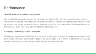 Performance
Send My Love (To Your New Lover) - Adele
The artist performs directly towards the camera for the whole video, with the camera focusing on their
movement and singing. The video is clearly constructed as it is a studio-based production, however it can
be seen as very private as the artist has no audience to perform to; it may be seen that her performing to
the camera to show how she is performing to the digital audience.
Can’t Stop The Feeling - Justin Timberlake
This video is a performance video as both the artist and the other actors all acknowledge the camera and
perform to it. There is a clear variety in each of the personalities as they shown at different locations, with
the artist visiting each location subtly before bringing everyone together.
 