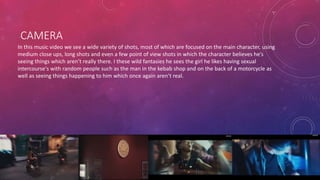 CAMERA 
In this music video we see a wide variety of shots, most of which are focused on the main character, using 
medium close ups, long shots and even a few point of view shots in which the character believes he’s 
seeing things which aren’t really there. I these wild fantasies he sees the girl he likes having sexual 
intercourse's with random people such as the man in the kebab shop and on the back of a motorcycle as 
well as seeing things happening to him which once again aren’t real. 
 