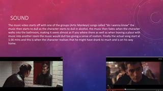 SOUND 
The music video starts off with one of the groups (Artic Monkeys) songs called “do I wanna know” the 
music then starts to dull as the character starts to dull in alcohol, the music then fades when the character 
walks into the bathroom, making it seem almost as if you where there as well as when leaving a place with 
music into another room the music would dull too giving a sense of realism. Finally the actual song start at 
1:36 mins and this is when the character realises that he might have drank to much and is on his way 
home. 
 