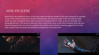 MISE-EN-SCENE 
Most of the use of Mise-en-scene in the music video are directly related to the main character, for example 
in one of the scenes we see the character drinking shots, this could correlate to the fact that he's high 
which is a state of Euphoria which again connects to the lyrics and the video, as we see that later he is 
being affected by it. The way he is dressed is also crucial to the story, as the main character looks like your 
typical delinquent, the way his hair is styled to the leather jacket that he's wearing suggest that he's the 
type of person who would get too drunk and actually start to see all of this. 
 