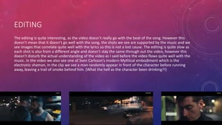 EDITING 
The editing is quite interesting, as the video doesn’t really go with the beat of the song. However this 
doesn’t mean that it doesn’t go well with the song, the shots we see are supported by the music and we 
see images that correlate quite well with the lyrics so this is not a lost cause. The editing is quite slow as 
each shot is also from a different angle and doesn’t stay the same through out the video, however this 
doesn’t disturb the actual understanding of the video as I said before the video flows quite well with the 
music. In the video we also see one of Sven Carlsson's modern Mythical embodiment which is the 
electronic shaman, In the clip we see a man randomly appear in front of the character before running 
away, leaving a trail of smoke behind him. (What the hell as the character been drinking?!) 
 