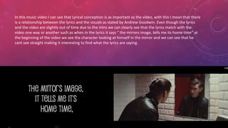 In this music video I can see that Lyrical conception is as important as the video, with this I mean that there 
is a relationship between the lyrics and the visuals as stated by Andrew Goodwin. Even though the lyrics 
and the video are slightly out of time due to the intro we can clearly see that the lyrics match with the 
video one way or another such as when in the lyrics it says “ the mirrors image, tells me its home time” at 
the beginning of the video we see the character looking at himself in the mirror and we can see that he 
cant see straight making it interesting to find what the lyrics are saying. 

