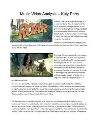 Music Video Analysis – Katy Perry
The shot type usedisan establishingshot,it
isusedin orderto show the locationof the
musicvideothussettingthe scene.Italso
givesintertextualitytowardsthe jungle book.
In relationtoMaslow’shierarchy of needs
thisoffersthe audience safetyneeds.Thisas
it makesthe audience feel safe becausethey
recognise the setting.
The music videothentransitionstothe next
scene throughpanningdownintoit.Thisisdone inorder to make the audience feelas if theyare almost
fallingintothe video.
Shottype:The shottype usedinthisvideois
a wide shot.Thishas beenusedtopresent
bothher facial code and hisgesture code in
the background.Thishas beenusedto
presentthe narrative of the musicvideo.In
relationtoSimonFrith’smusictheoryitis
presentingthe videoasa narrative.Thisisas
it istellingastoryina linearsequenceand
makesthe audience able tofollow itina
sequence.The audience see thissceneas
beingalmostcomical.
The Mise-en-scene of the videoall relatestothe jungle.Hercostume code makesherlooklike an
explorerhowevercomparedtohishertop seemsrippedanddirty.Thishasconnotationsof a woman
beinga housewife anddoingall of the house choressuchas cookingandcleaning.Thisrepresentsthe
womanas beinglessimportantthanthe manand makesthe audience feeldisgusttowardsthe man.
Thisis usedtoemphasisthe narrative of the musicvideo.
The shot type usedinthe videoisa close up.It showsher in the foregroundwiththe background
blurredout.Thisseesheras beingthe more importantfigure thussubvertingthe natural stereotype of a
womanbeingunimportant.Howeverincontrasttothisshe is seenasbeingnaked.Thissexualisesher
and conformstothe male gaze theoryas she isbeingpresentedforthe view of the male.Thisoffersthe
audience safetyneedsinrelationtoMaslow'shierarchyof needsthisoffersthe audience safetyneeds
 
