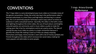CONVENTIONS 7 rings- Ariana Grande​
Performance
The 7 rings video is a very stereotypical pop music video as it includes many of
the genres conventions. Firstly, the artist starring in the performance video is
dressed seductively in a short dress and high boots and dancing in a sexual
way, this is an extremely popular technique used in pop culture to entise an
audience in with a sexualised woman. Secondly, the video is shot with a neon
pink lighting throughout the entire video, the use of loud colours and brightly
coloured washes are commonly used in music videos usually to make the
setting seem like it has fun atmosphere and to set a party scene. The idea of
setting the pop music video at a party is a major convention because it
glorifies the artists life making it seem as if they are always enjoying
themselves and happy. Ariana Grande is seen with a lot of money symbols and
friends throughout the video which increases her social status making her
more popular and admirable to some people.
 