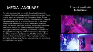 MEDIA LANGUAGE 7 rings- Ariana Grande​
Performance
The artist is representing her wealth throughout this video by
employing the use of money symbols in many of the scenes. These
include; sports cars, diamonds and champagne. Ariana Grande
even includes a scene where she pours champagne into a tower of
glasses allowing them all to smash in front of her as she smiles
showing how she can afford to be so careless with expensive
things. She and her friends are also seen being draped over some
other luxury items in this pink barbie-style mansion setting,
implying that they own everything. The artist has chosen to use
this type of media language for this video because the song is all
about how much money she now has. All of her careless actions
shown in this performance music video result in the audience
gaining the understanding that she is representing and symbolsing
her social status and wealth.
 