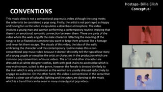 This music video is not a conventional pop music video although the song meets
the criteria to be considered a pop song. Firstly, the artist is not portrayed as happy
and having fun as the video incapsulates a downbeat atmosphere. The video
involves a young man and woman performing a contemporary routine implying that
there is an emotional, romantic connection between them. There are parts of the
video where the walls engulfs the male character reflecting the meaning of the
song; to be so fixated on someone you want to keep them prisoner like a hostage
and never let them escape. The visuals of this video; the idea of the walls
embracing the character and the contemporary routine makes this a non-
conventional pop music video because it doesn’t distinctly tell the typical love story
of a young couple or sexualise the artist or characters in the production which are
common pop conventions of music videos. The artist and other character are
dressed in all-white designer clothes, both with gold chains to accessorise which is
very mainstream, suited to the genre, however the female is dressed similarly to
the man which is very uncommon as the women are usually dressed seductively to
engage an audience. On the other hand, this video is conventional in the sense that
there is a clear use of colourful lighting and the actors are dancing to the music
which is a trend that can be seen in many stereotypical pop videos.
CONVENTIONS
Hostage- Billie Eilish
Conceptual
 