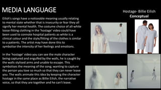 MEDIA LANGUAGE Hostage- Billie Eilish
Conceptual
Eilish's songs have a noticeable meaning usually relating
to mental state whether that is insecurity or fear they all
signify her mental health. The costume choice of all-white
loose-fitting clothing in the 'hostage' video could have
been used to connote hospital patients as white is a
clinical colour and the style/fitting of the clothes is similar
to a patients. The artist may have done this to
symbolise the intensity of her feelings and emotions.
In the 'hostage' video you can see the male character
being captured and engulfed by the walls, he is caught by
the walls stylised arms and unable to escape. This
symbolises the meaning of the song; wanting to capture
the person you love so much so that they can never leave
you. The walls animate this idea by keeping the character
hostage in the same place as Billie Eilish, the narrative
voice, so that they are together and he can't leave.
 