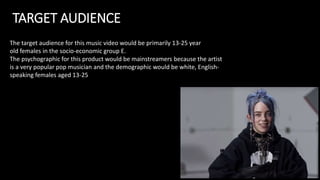 TARGET AUDIENCE
The target audience for this music video would be primarily 13-25 year
old females in the socio-economic group E.
The psychographic for this product would be mainstreamers because the artist
is a very popular pop musician and the demographic would be white, English-
speaking females aged 13-25
 