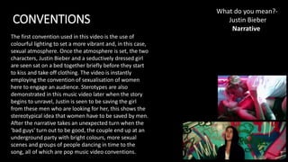CONVENTIONS
What do you mean?-
Justin Bieber​
Narrative
The first convention used in this video is the use of
colourful lighting to set a more vibrant and, in this case,
sexual atmosphere. Once the atmosphere is set, the two
characters, Justin Bieber and a seductively dressed girl
are seen sat on a bed together briefly before they start
to kiss and take off clothing. The video is instantly
employing the convention of sexualisation of women
here to engage an audience. Sterotypes are also
demonstrated in this music video later when the story
begins to unravel, Justin is seen to be saving the girl
from these men who are looking for her, this shows the
stereotypical idea that women have to be saved by men.
After the narrative takes an unexpected turn when the
'bad guys' turn out to be good, the couple end up at an
underground party with bright colours, more sexual
scenes and groups of people dancing in time to the
song, all of which are pop music video conventions.
 