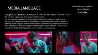 MEDIA LANGUAGE
What do you mean?-
Justin Bieber​​
Narrative
Throughout the video there are many scenes where the male artist is on control of how
the narrative progresses. This represents the woman
in a stereotypical way as she is shown to be weaker and in need of a male to save
her and she is sexualised which is another very commonly used technique. Also the
meaning of the song and video presents women to be confusing and out of control of
their emotions, another stereotypical and derogatory representation. This is shown
when Justin Bieber and the girl lean to kiss and then she turns away.
 