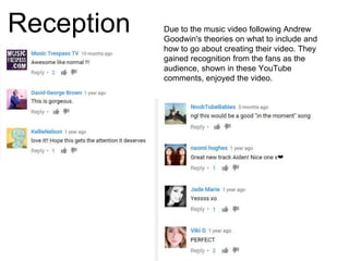 Reception Due to the music video following Andrew
Goodwin's theories on what to include and
how to go about creating their video. They
gained recognition from the fans as the
audience, shown in these YouTube
comments, enjoyed the video.
 