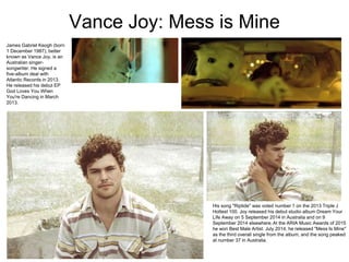 Vance Joy: Mess is Mine
James Gabriel Keogh (born
1 December 1987), better
known as Vance Joy, is an
Australian singer-
songwriter. He signed a
five-album deal with
Atlantic Records in 2013.
He released his debut EP
God Loves You When
You're Dancing in March
2013.
His song "Riptide" was voted number 1 on the 2013 Triple J
Hottest 100. Joy released his debut studio album Dream Your
Life Away on 5 September 2014 in Australia and on 9
September 2014 elsewhere.At the ARIA Music Awards of 2015
he won Best Male Artist. July 2014, he released "Mess Is Mine"
as the third overall single from the album, and the song peaked
at number 37 in Australia.
 