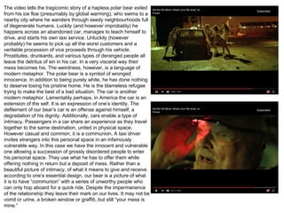 The video tells the tragicomic story of a hapless polar bear exiled
from his ice floe (presumably by global warming), who swims to a
nearby city where he wanders through seedy neighbourhoods full
of degenerate humans. Luckily (and however improbably) he
happens across an abandoned car, manages to teach himself to
drive, and starts his own taxi service. Unluckily (however
probably) he seems to pick up all the worst customers and a
veritable procession of vice proceeds through his vehicle.
Prostitutes, drunkards, and various types of deranged people all
leave the detritus of sin in his car. In a very visceral way their
mess becomes his. The weirdness, however, is a language of
modern metaphor. The polar bear is a symbol of wronged
innocence. In addition to being purely white, he has done nothing
to deserve losing his pristine home. He is the blameless refugee
trying to make the best of a bad situation. The car is another
modern metaphor. Lamentably perhaps, in America the car is an
extension of the self. It is an expression of one’s identity. The
defilement of our bear’s car is an offense against himself, a
degradation of his dignity. Additionally, cars enable a type of
intimacy. Passengers in a car share an experience as they travel
together to the same destination, united in physical space.
However casual and common, it is a communion. A taxi driver
invites strangers into this personal space in an infamously
vulnerable way. In this case we have the innocent and vulnerable
one allowing a succession of grossly disordered people to enter
his personal space. They use what he has to offer them while
offering nothing in return but a deposit of mess. Rather than a
beautiful picture of intimacy, of what it means to give and receive
according to one’s essential design, our bear is a picture of what
it is to have “communion” with a series of unworthy people who
can only hop aboard for a quick ride. Despite the impermanence
of the relationship they leave their mark on our lives. It may not be
vomit or urine, a broken window or graffiti, but still “your mess is
mine.”
 