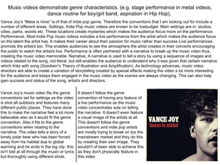 Music videos demonstrate genre characteristics. (e.g. stage performance in metal videos,
dance routine for boy/girl band, aspiration in Hip Hop).
Vance Joy’s “Mess is mine” is of that of indie pop genre. Therefore the conventions that I am looking out for include a
number of different areas. Settings, Indie Pop music videos are known to be lowbudget. Main settings are in: studios,
cities, parks, woods etc. These locations create mysteries which makes the audience focus more on the performance.
Performance, Most Indie Pop music videos includes a live performance from the artist which makes the audience focus
on the talent the artist has. It makes their career about their passion for music rather than success Live performances
promote the artist/s too. This enables audiences to see the atmosphere the artist creates in their concerts encouraging
the public to watch the artist/s live. Performance is often partnered with a narrative to break up the music video thus,
creating the music video memorable. Narrative, A narrative is used to tell a story by using a sequence of images and
videos related to the song; not literal, but still enables the audience to understand why it was given that certain narrative
which links with song (Goodwin‟s Theory of Illustration and Amplification). As technology advances, music video
directors are able to create a variation of storytelling created by special effects making the video a lot more interesting
for the audience and keeps them engaged in the music video as the scenes are always changing. This can also help
gain success and status of the song, artist/s and directors.
Vance Joy’s music video fits the genre
conventions set for settings as the video
is shot all outdoors and features many
different public places. They have done
this to make the narrative feel a lot more
believable also as it would fit the genre
convention. Also it fits to the genre
conventions when relating to the
narrative. The video tells a story of a
lonely polar bear who has been forced
away from his habitat due to global
warming and he ends in the big city, this
isn't told at all through the music or lyrics
but thoroughly using different shots.
It doesn't follow the genre
convention of having any feature of
a live performance as the music
video concentrates sole on telling
the narrative. It doesn't even feature
a visual image of the artists at all.
This doesn't follow the genre
conventions and indie pop artists
are mostly trying to break on too the
mainstream market and they do this
by creating their own image. They
wouldn't of been able to achieve this
as they don't physically feature in
this video
 