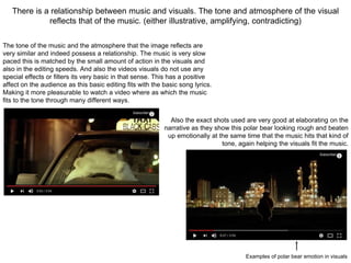 There is a relationship between music and visuals. The tone and atmosphere of the visual
reflects that of the music. (either illustrative, amplifying, contradicting)
The tone of the music and the atmosphere that the image reflects are
very similar and indeed possess a relationship. The music is very slow
paced this is matched by the small amount of action in the visuals and
also in the editing speeds. And also the videos visuals do not use any
special effects or filters its very basic in that sense. This has a positive
affect on the audience as this basic editing fits with the basic song lyrics.
Making it more pleasurable to watch a video where as which the music
fits to the tone through many different ways.
Also the exact shots used are very good at elaborating on the
narrative as they show this polar bear looking rough and beaten
up emotionally at the same time that the music hits that kind of
tone, again helping the visuals fit the music.
Examples of polar bear emotion in visuals
 