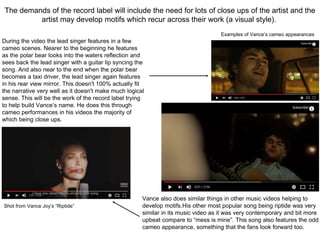 The demands of the record label will include the need for lots of close ups of the artist and the
artist may develop motifs which recur across their work (a visual style).
During the video the lead singer features in a few
cameo scenes. Nearer to the beginning he features
as the polar bear looks into the waters reflection and
sees back the lead singer with a guitar lip syncing the
song. And also near to the end when the polar bear
becomes a taxi driver, the lead singer again features
in his rear view mirror. This doesn't 100% actually fit
the narrative very well as it doesn't make much logical
sense. This will be the work of the record label trying
to help build Vance’s name. He does this through
cameo performances in his videos the majority of
which being close ups.
Examples of Vance’s cameo appearances
Vance also does similar things in other music videos helping to
develop motifs.His other most popular song being riptide was very
similar in its music video as it was very contemporary and bit more
upbeat compare to “mess is mine”. This song also features the odd
cameo appearance, something that the fans look forward too.
Shot from Vance Joy’s “Riptide”
 