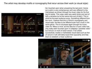 The artist may develop motifs or iconography that recur across their work (a visual style)
As I touched upon when answering the last point, Vance
joy’s work is very contemporary and very different to the
mainstream as shown through his music video for his first
big hit riptide. This video used very weird shots and sort of
told a narrative but at the same time sort of didn't. This is
what his focused audience enjoy. Something different from
the norm. I believe that this is Vance’s iconography and
visual style. He likes to be different even from music in the
same genre. This is conveyed again through his music
video for “Mess is mine” as this idea for a music video has
only really been touched upon in coldplays “paradise video”
but Vance’s is more of adult version. If an artists
successfully creates a marketable visual style such as that
of vance’s it will ultimately boost their popularity and help
them to establish a mean audience.
 