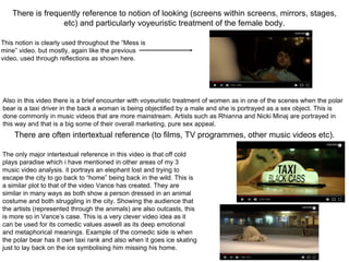 There is frequently reference to notion of looking (screens within screens, mirrors, stages,
etc) and particularly voyeuristic treatment of the female body.
There are often intertextual reference (to films, TV programmes, other music videos etc).
This notion is clearly used throughout the “Mess is
mine” video. but mostly, again like the previous
video, used through reflections as shown here.
Also in this video there is a brief encounter with voyeuristic treatment of women as in one of the scenes when the polar
bear is a taxi driver in the back a woman is being objectified by a male and she is portrayed as a sex object. This is
done commonly in music videos that are more mainstream. Artists such as Rhianna and Nicki Minaj are portrayed in
this way and that is a big some of their overall marketing, pure sex appeal.
The only major intertextual reference in this video is that off cold
plays paradise which i have mentioned in other areas of my 3
music video analysis. it portrays an elephant lost and trying to
escape the city to go back to “home” being back in the wild. This is
a similar plot to that of the video Vance has created. They are
similar in many ways as both show a person dressed in an animal
costume and both struggling in the city. Showing the audience that
the artists (represented through the animals) are also outcasts, this
is more so in Vance’s case. This is a very clever video idea as it
can be used for its comedic values aswell as its deep emotional
and metaphorical meanings. Example of the comedic side is when
the polar bear has it own taxi rank and also when it goes ice skating
just to lay back on the ice symbolising him missing his home.
 