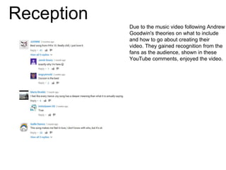 Reception
Due to the music video following Andrew
Goodwin's theories on what to include
and how to go about creating their
video. They gained recognition from the
fans as the audience, shown in these
YouTube comments, enjoyed the video.
 