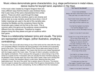 Music videos demonstrate genre characteristics. (e.g. stage performance in metal videos,
dance routine for boy/girl band, aspiration in Hip Hop).
In the music video created by Imagine Dragons there are
many different ways that the director uses Andrews theory
that it uses many of the same characteristics from similar
genre’s. These are which used through the stage
performance and also the narrative used is very diverse and
not as clear as a pop narrative would be (love story). A lot of
hidden meanings are used in the plot of this narrative also,
including the Beatles and the conspiracy theory that the
Americans were indeed not the first on the moon. This is
common within this genre as the audience craves something
different from the mainstream. Therefore by imagine
dragons doing this they please and gain an audience within
their genre.
There is a relationship between lyrics and visuals. The lyrics
are represented with images. (either illustrative, amplifying,
contradicting).
The lyrics in the chorus talk about being on top of the world and the video tells the story
of 4 completely different characters all saying goodbye to the families and supposedly
going to the moon. This is a direct reference to the chorus talks about being on top of
the world. And is indeed a metaphor. This means that the lyrics are indeed represented
with the images used in the music video. This type of video is actually a narrative but
also slightly contradictive. This is because the song goes on about being on top of the
world so to speak but the 4 characters (who are actually the band members playing as
the Beatles) never actually reach the moon they infact create a fake moon landing that
is filmed in a studio, the president (Nixon) is also there. Meaning that they never
legitimately touch “the top of the world” that is spoken about in the lyrics. The director
has done again to please the audience and also it fits the genre characteristics of indie
music videos as they are often contradicting. As this is different from the mainstream.
 