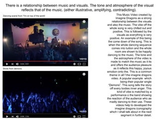 There is a relationship between music and visuals. The tone and atmosphere of the visual
reflects that of the music. (either illustrative, amplifying, contradicting).
This Music Video created by
Imagine Dragons as a strong
relationship between the visuals
and also the music. The vibe off the
whole song is very chilled out and
positive. This is followed by the
visuals as everything is very
positive. An example of this being
the come down of the song. This is
when the whole dancing sequence
comes into tuition and the whole
room are shown to be happily
dancing to the music. The tone and
the astrosphere of the video is
made to match the music as it its
and offers the audience pleasure
as it reflects this happy, joyous
emotion onto the. This is a common
theme in all f the imagine dragons
video. A popular example which
being their popular single
“Demons”. This song tells the story
off every bodies inner anger. This
kind of vibe is matched by a
performance o the band showing
the reaction of the audience who ae
madly dancing to their use. These
videos help to developed the
imagine dragons iconography
which I shall talk about in the next
segment in further detail.
Shots from demons
Dancing scene from “I'm on top of the world
 