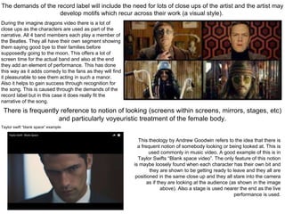 The demands of the record label will include the need for lots of close ups of the artist and the artist may
develop motifs which recur across their work (a visual style).
There is frequently reference to notion of looking (screens within screens, mirrors, stages, etc)
and particularly voyeuristic treatment of the female body.
During the imagine dragons video there is a lot of
close ups as the characters are used as part of the
narrative. All 4 band members each play a member of
the Beatles. They all have their own segment showing
them saying good bye to their families before
supposedly going to the moon. This offers a lot of
screen time for the actual band and also at the end
they add an element of performance. This has done
this way as it adds comedy to the fans as they will find
it pleasurable to see them acting in such a manor.
Also it helps to gain success through recognition for
the song. This is caused through the demands of the
record label but in this case it does really fit the
narrative of the song.
This theology by Andrew Goodwin refers to the idea that there is
a frequent notion of somebody looking or being looked at. This is
used commonly in music video. A good example of this is in
Taylor Swifts “Blank space video”. The only feature of this notion
is maybe loosely found when each character has their own bit and
they are shown to be getting ready to leave and they all are
positioned in the same close up and they all stare into the camera
as if they are looking at the audience (as shown in the image
above). Also a stage is used nearer the end as the live
performance is used.
Taylor swift “blank space” example
 