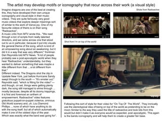 The artist may develop motifs or iconography that recur across their work (a visual style)
Imagine dragons are one of the best at creating
this, they have developed their own unique
iconography and visual style in their music
videos. They are quite famously very good
music videos that explore deeper meanings sort
of similar to the work of Vance joy. One of my
favourite videos of theirs is on their song
“Radioactive”;
A music critic from MTV wrote this.. "We read
through a ton of scripts from really talented
directors, and we came across one that stood
out to us in particular, because it put into visuals
the general theme of the song, which is kind of
an empowering song about an awakening, but it
did it in a way that was very different," frontman
Dan Reynolds told MTV News. "A lot of people
probably see a post-apocalyptic world when they
hear 'Radioactive,' understandably, but they
wanted to deliver something that was maybe a
little different from that ... a lot different from
that."
Different indeed. The Dragons shot the clip in
Upstate New York, just before Hurricane Sandy
swept through to the south — "It's sinister out,"
Reynolds said, "which is fitting for the video" —
and though, on set, things were getting plenty
dark, the song still managed to shine through ...
mostly because, despite all its doomy trappings,
it is first and foremost an anthem of
empowerment. Radioactive" video features
gratuitous puppet-on-puppet violence, ominous
Old World scenery and, uh, Lou Diamond
Phillips ... none of which have anything to do
with the song itself, but all of which automatically
make it one of the oddest clips of the year.
Which was exactly what the band was going for”.
Shots from Radioactive
Following this sort of style for their video for “On Top Of The World”. They ironically
use the stereotypical idea of being on top of the world as pretending to be on the
moon Similar to the way they used the title of radioactive and took bits from this
would but didn’t make it as everyone would’ve expected, post apocalyptic. This again
is the bands iconography and will help them to create a greater fan base.
Shot from I’m on top of the world
 
