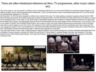 There are often intertextual reference (to films, TV programmes, other music videos
etc).
This music video is very successful in creating a load of intertextual references. As a part of the Palladia documentary Imagine Dragons: The
Making of Night Visions, which originally aired on November 7, 2012, the band filmed a video of themselves performing "On Top of the World"
and subsequently uploaded it to YouTube.
On November 13, 2013 the band released an official music video for the song. The video satirizes a popular conspiracy theory that the 1969
Moon landings were faked, the footage having been directed by Stanley Kubrick, and that Kubrick then made references to the fakery in various
of his subsequent films. In the video, a rock band similar to the Beatles (played by the members of Imagine Dragons) pretend to be astronauts
for the faked moon landing. The taping goes awry as fans of the band stream into the sound stage and turn the event into a rock concert, much
to the chagrin of Kubrick and President Richard Nixon, who is also on hand; the crowd might be discovering by being there, that the landings
were fake or just be happy to be at the concert. The people at home might be agreeing now that the conspiracies were real, though just how
many people are aware or not is not exactly shown. The video also briefly references another popular conspiracy theory from around the same
time, that Beatles member Paul McCartney died in 1966 and was replaced by a look-alike.
The video was filmed in Provo, Utah, Imagine Dragons' original hometown, and includes cameos from various celebrities associated with Provo
or Brigham Young University, including Jon Heder, the cast of the TV show Studio C, guitarist Robbie Connolly, and members of The New
Electric Sound. Whit Hertford plays Kubrick, and singer Aja Volkman, Imagine Dragons frontman Dan Reynolds' wife, appears as Reynolds'
character's wife.
 