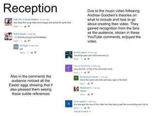 Reception Due to the music video following
Andrew Goodwin's theories on
what to include and how to go
about creating their video. They
gained recognition from the fans
as the audience, shown in these
YouTube comments, enjoyed the
video.
Also in the comments the
audience noticed all the
Easter eggs showing that it
also pleased them seeing
these subtle references
 