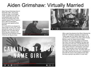 Aiden Grimshaw: Virtually Married
Aiden Samuel Grimshaw (born 4
December 1991), also known
simply as Aiden, is an English
singer, songwriter and actor. He
successfully made it to the live
shows and finished ninth in the
seventh series of The X Factor in
2010. After his elimination,
Grimshaw was signed by RCA
Records.
On 3 June 2012, he released his
debut single "Is This Love", which
debuted at number 35 on the Uk
Singles Chart. His debut album
Misty Eye was released on 20
August 2012 and reached number
19 on the UK Albums Chart.
After a year long absence from Music following the
Aiden EP, Grimshaw uploaded an image to his
Twitter page with the caption 'New Music’,On 30
July 2015, he unveiled a new track called Virtually
Married under his original name of Aiden
Grimshaw.The track was written by Grimshaw,
Dan Dare, Paul Harris & MEMEB, the latter was
also producer of the track, Virtually Married was
met with positive reviews from fans and many of
them believe that this is Grimshaws 'come back'
track. The song tells a story of the lead singer
chasing after a girl he is into. The entire video is a
lyric video meaning that every lyric is displayed in
time with the music so the audience know what
the song is going to say before it is even said.
 