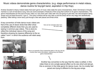 Music videos demonstrate genre characteristics. (e.g. stage performance in metal videos,
dance routine for boy/girl band, aspiration in Hip Hop).
Andrew Goodwin’s theory indeed states that each genre of music video state the same characteristics, Aiden Grimshaw’s Virtually
married is a sort of Indi-dance song, here are some examples of features of this song that conform to its genre characteristics. The
genre characteristics for this sort of music video is a very slow calm video with not a lot going on plot wise, the odd exception being
songs such as Duke Dumont's “I got U”. The colour scheme will be very dark is and the shots will be very edgy and aesthetically
pleasing. Often telling a short story just through a few well placed and timed shots.
A key convention of Indie dance music videos are
that of the use of clever shots that often show
completely different shots then you are used to
seeing in common pop videos. This is done to
reflect the individual nature of the song and
therefore showing its massive difference to the so
called “norm” in which the audience will rebel away
from.
Here are two examples taken from
the music video
Another key convention is the way that the video is edited, in this
video there is not a single special effect cut its very short and abrupt,
this is common in the indie genre for dance music. As it is mostly fast
paced are trying to different to the big pop songs.
Here is an example of two screenshots taken in the clip, the top
of which then cuts to the bottom, nothing fancy but follows
genre characteristics
 